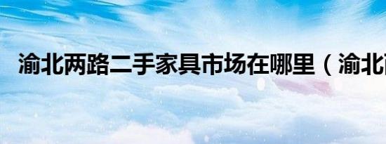 渝北两路二手家具市场在哪里（渝北两路）