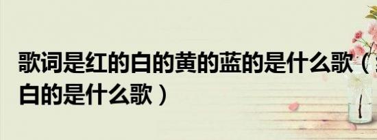 歌词是红的白的黄的蓝的是什么歌（红的蓝的白的是什么歌）