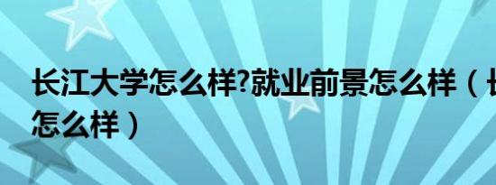 长江大学怎么样?就业前景怎么样（长江大学怎么样）
