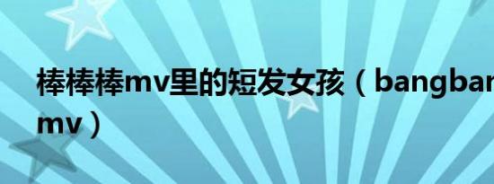 棒棒棒mv里的短发女孩（bangbangbangmv）