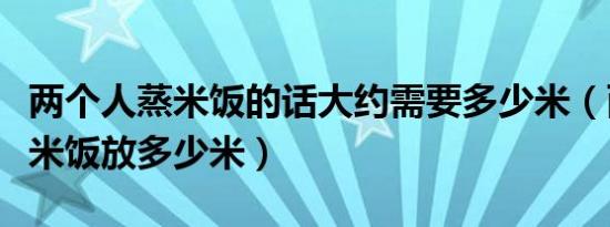 两个人蒸米饭的话大约需要多少米（两个人蒸米饭放多少米）
