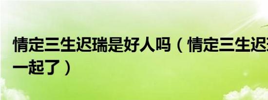 情定三生迟瑞是好人吗（情定三生迟瑞和谁在一起了）