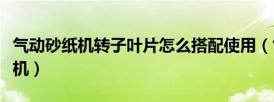 气动砂纸机转子叶片怎么搭配使用（气动砂纸机）