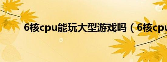 6核cpu能玩大型游戏吗（6核cpu）