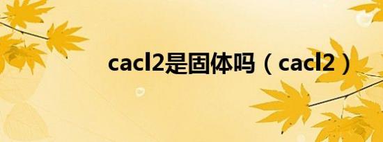 cacl2是固体吗（cacl2）