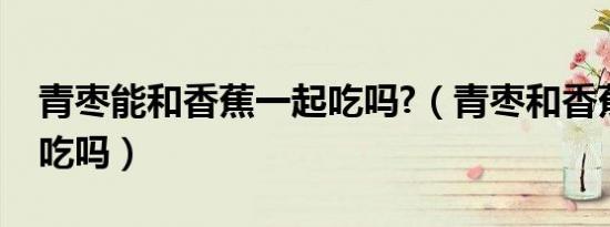青枣能和香蕉一起吃吗?（青枣和香蕉能一起吃吗）