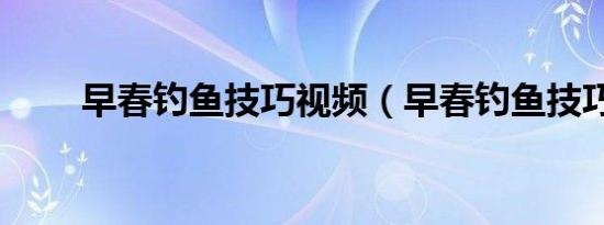 早春钓鱼技巧视频（早春钓鱼技巧）