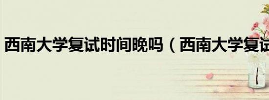 西南大学复试时间晚吗（西南大学复试时间）