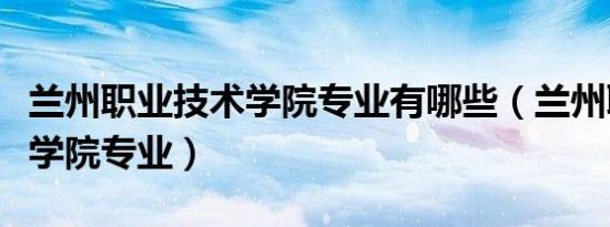 兰州职业技术学院专业有哪些（兰州职业技术学院专业）