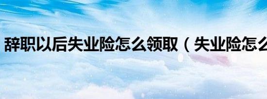 辞职以后失业险怎么领取（失业险怎么领取）