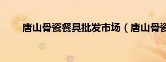 唐山骨瓷餐具批发市场（唐山骨瓷）