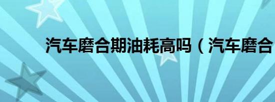 汽车磨合期油耗高吗（汽车磨合）