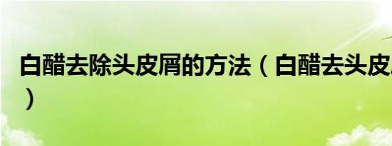 白醋去除头皮屑的方法（白醋去头皮屑小窍门）