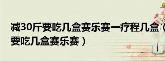 减30斤要吃几盒赛乐赛一疗程几盒（减30斤要吃几盒赛乐赛）