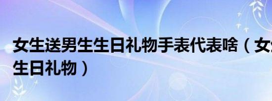 女生送男生生日礼物手表代表啥（女生送男生生日礼物）