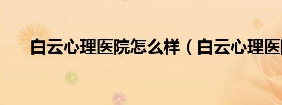 白云心理医院怎么样（白云心理医院）