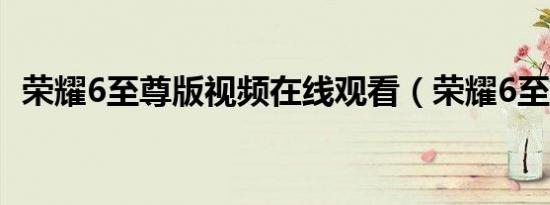荣耀6至尊版视频在线观看（荣耀6至尊版）