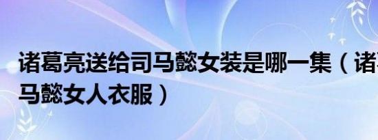 诸葛亮送给司马懿女装是哪一集（诸葛亮送司马懿女人衣服）