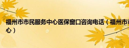 福州市市民服务中心医保窗口咨询电话（福州市市民服务中心）