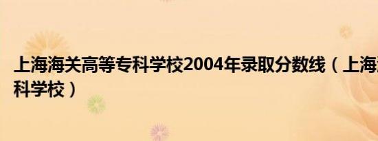 上海海关高等专科学校2004年录取分数线（上海海关高等专科学校）