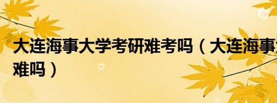 大连海事大学考研难考吗（大连海事大学考研难吗）