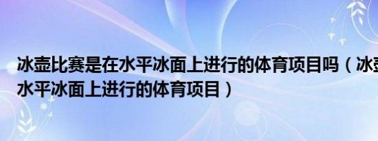冰壶比赛是在水平冰面上进行的体育项目吗（冰壶比赛是在水平冰面上进行的体育项目）