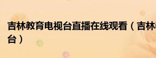 吉林教育电视台直播在线观看（吉林教育电视台）