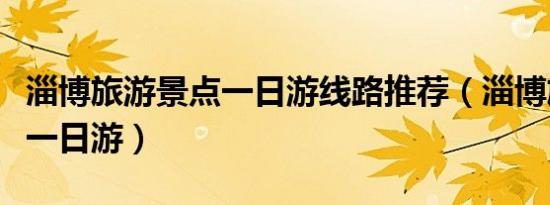 淄博旅游景点一日游线路推荐（淄博旅游景点一日游）