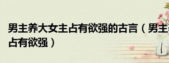 男主养大女主占有欲强的古言（男主养大女主占有欲强）