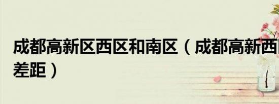 成都高新区西区和南区（成都高新西区和南区差距）
