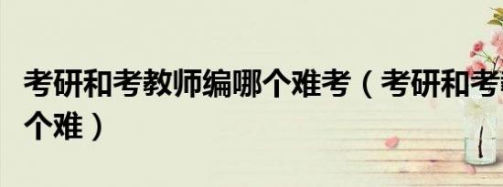 考研和考教师编哪个难考（考研和考教师编哪个难）