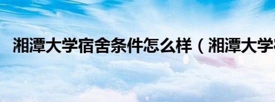 湘潭大学宿舍条件怎么样（湘潭大学宿舍）