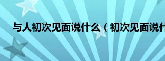与人初次见面说什么（初次见面说什么）