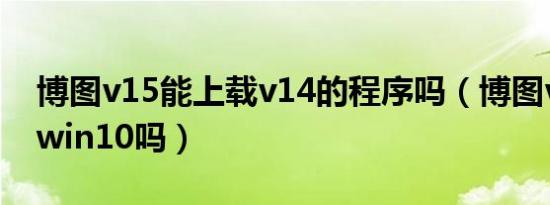 博图v15能上载v14的程序吗（博图v14支持win10吗）