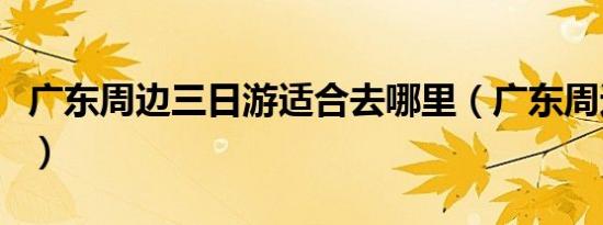 广东周边三日游适合去哪里（广东周边三日游）
