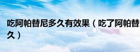 吃阿帕替尼多久有效果（吃了阿帕替尼能活多久）