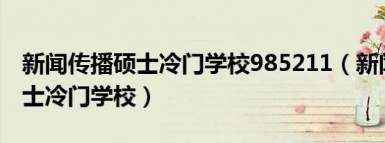 新闻传播硕士冷门学校985211（新闻传播硕士冷门学校）