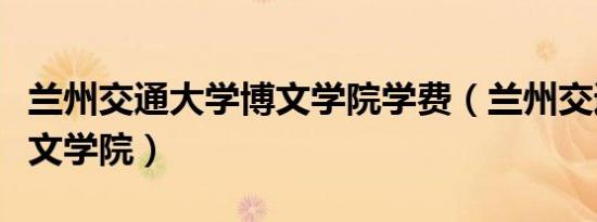 兰州交通大学博文学院学费（兰州交通大学博文学院）