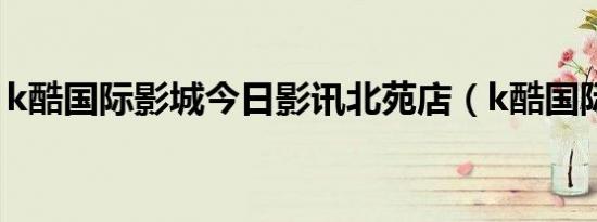 k酷国际影城今日影讯北苑店（k酷国际影城）
