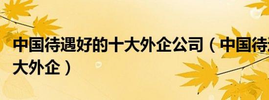 中国待遇好的十大外企公司（中国待遇好的十大外企）