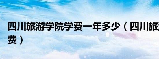 四川旅游学院学费一年多少（四川旅游学院学费）