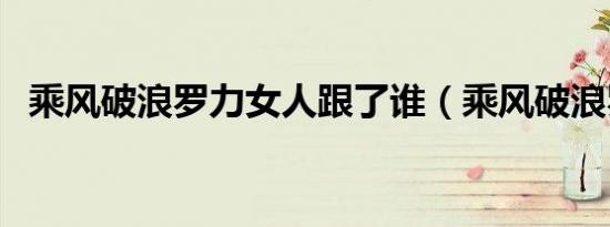 乘风破浪罗力女人跟了谁（乘风破浪罗力）