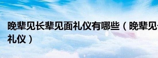晚辈见长辈见面礼仪有哪些（晚辈见长辈见面礼仪）