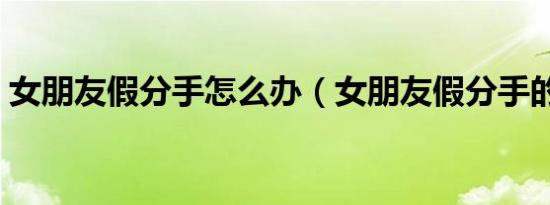 女朋友假分手怎么办（女朋友假分手的特征）