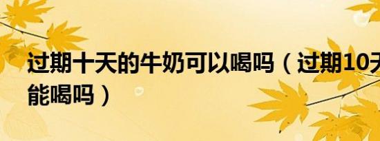 过期十天的牛奶可以喝吗（过期10天的牛奶能喝吗）