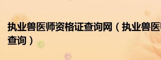 执业兽医师资格证查询网（执业兽医师资格证查询）