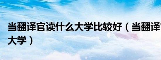 当翻译官读什么大学比较好（当翻译官读什么大学）