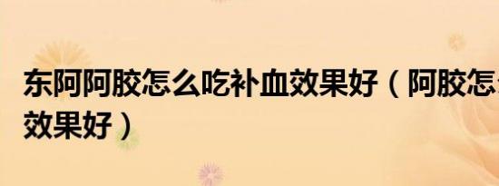 东阿阿胶怎么吃补血效果好（阿胶怎么吃补血效果好）