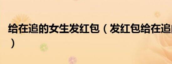 给在追的女生发红包（发红包给在追的女孩子）