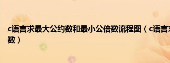 c语言求最大公约数和最小公倍数流程图（c语言求最大公约数）